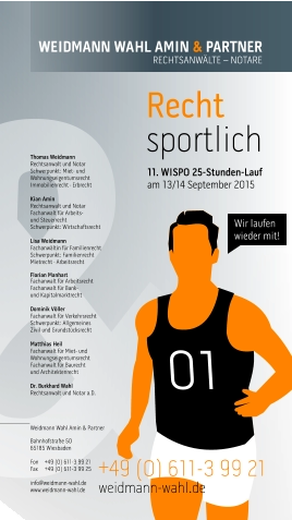 Recht sportlich WEIDMANN WAHL AMIN & PARTNER RECHTSANWÄLTE – NOTARE  +49 (0) 611-3 99 21  weidmann-wahl.de   Thomas Weidmann Rechtsanwalt und Notar Schwerpunkt: Miet- und Wohnungseigentumsrecht Immobilienrecht · Erbrecht  Kian Amin Rechtsanwalt und Notar Fachanwalt für Arbeits-  und Steuerrecht Schwerpunkt: Wirtschaftsrecht  Lisa Weidmann Fachanwältin für Familienrecht Schwerpunkt: Familienrecht Mietrecht · Arbeitsrecht  Florian Manhart Fachanwalt für Arbeitsrecht Fachanwalt für Bank-  und Kapitalmarktrecht  Dominik Völler Fachanwalt für Verkehrsrecht Schwerpunkt: Allgemeines  Zivil und Grundstücksrecht  Matthias Heil Fachanwalt für Miet- und Wohnungseigentumsrecht Fachanwalt für Baurecht und Architektenrecht  Dr. Burkhard Wahl Rechtsanwalt und Notar a.D.     Weidmann Wahl Amin & Partner  Bahnhofstraße 50 65185 Wiesbaden  Fon	+49 (0) 611-3 99 21 Fax	+49 (0) 611-3 99 25  info@weidmann-wahl.de www.weidmann-wahl.de 11. WISPO 25-Stunden-Lauf am 13/14 September 2015  01 Wir laufen wieder mit!